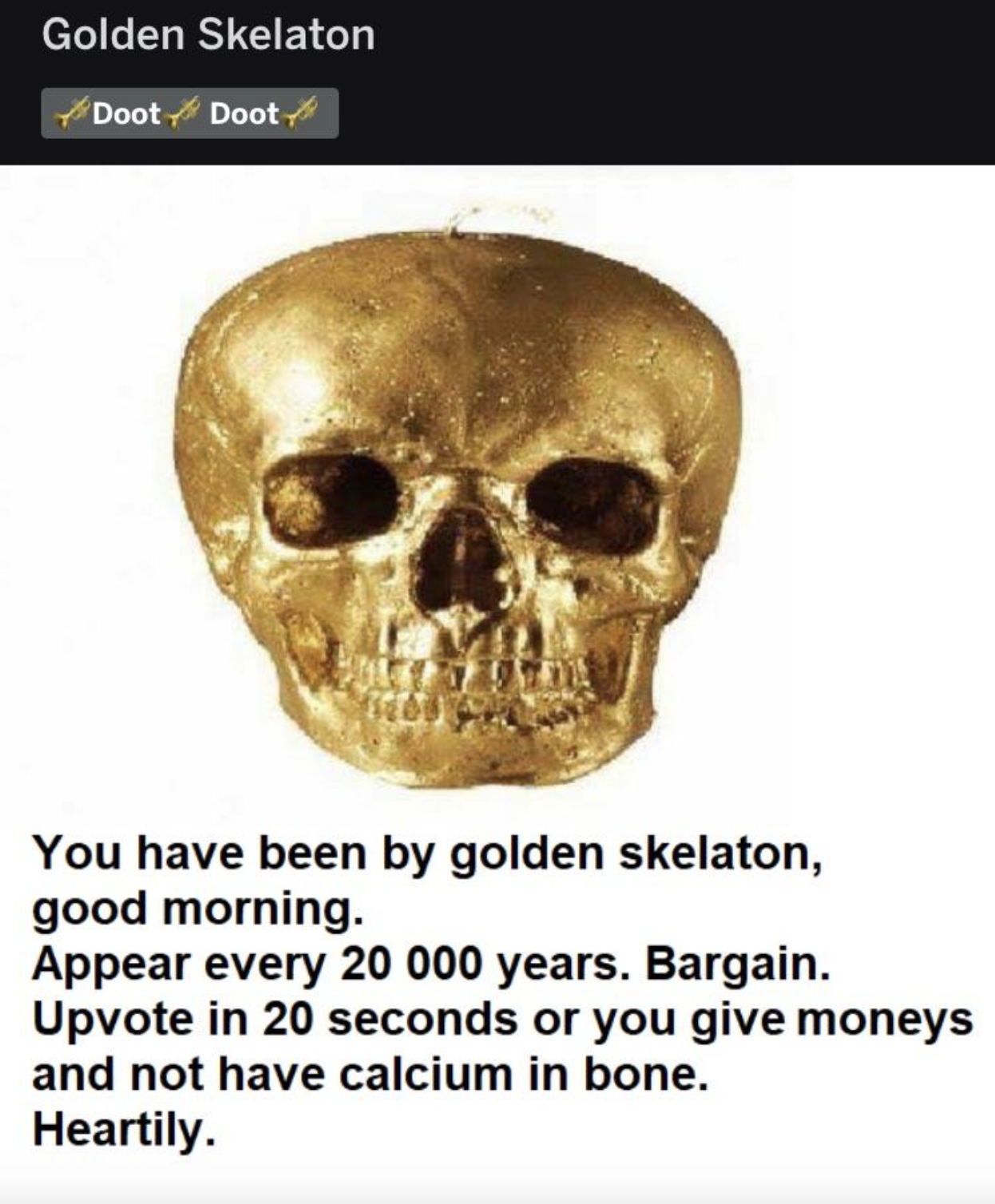 Golden Skelaton DootDoot You have been by golden skelaton, good morning. Appear every 20 000 years. Bargain. Upvote in 20 seconds or you give moneys and not have calcium in bone. Heartily.